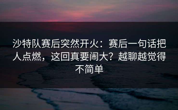 沙特队赛后突然开火：赛后一句话把人点燃，这回真要闹大？越聊越觉得不简单