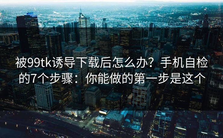 被99tk诱导下载后怎么办？手机自检的7个步骤：你能做的第一步是这个