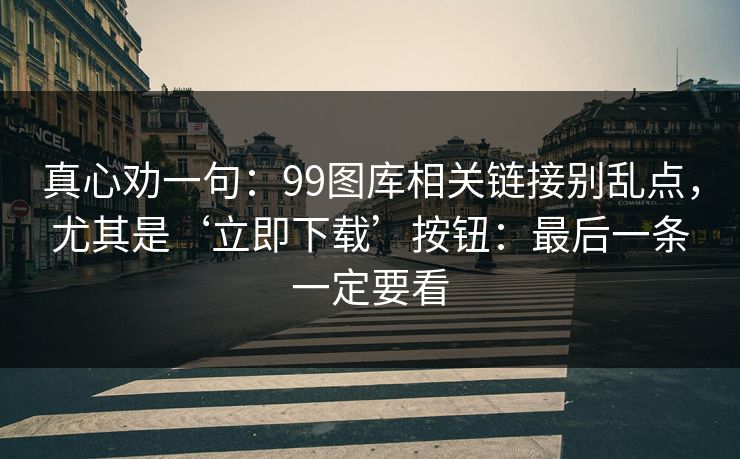 真心劝一句：99图库相关链接别乱点，尤其是‘立即下载’按钮：最后一条一定要看