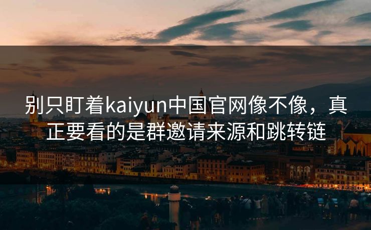 别只盯着kaiyun中国官网像不像，真正要看的是群邀请来源和跳转链
