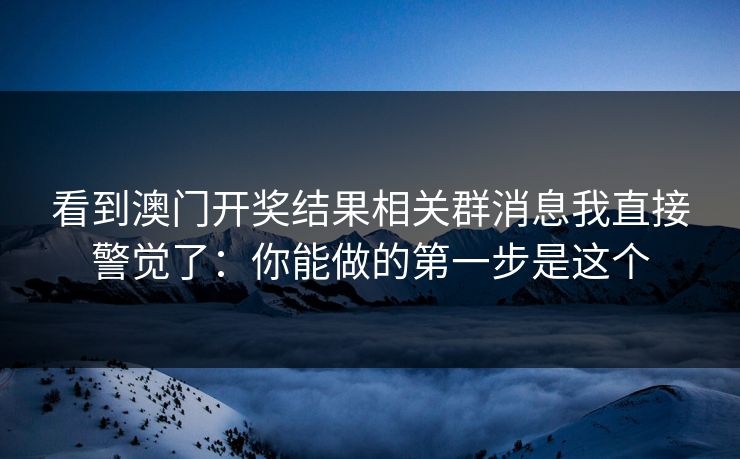 看到澳门开奖结果相关群消息我直接警觉了：你能做的第一步是这个