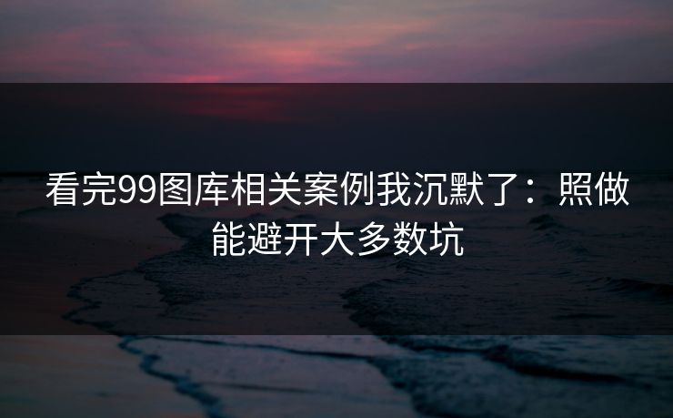 看完99图库相关案例我沉默了：照做能避开大多数坑