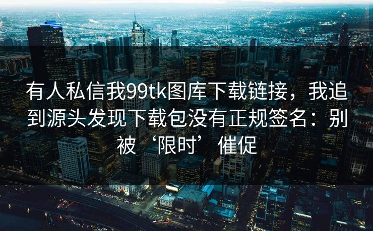 有人私信我99tk图库下载链接，我追到源头发现下载包没有正规签名：别被‘限时’催促